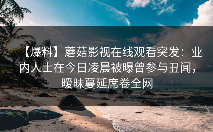 【爆料】蘑菇影视在线观看突发：业内人士在今日凌晨被曝曾参与丑闻，暧昧蔓延席卷全网