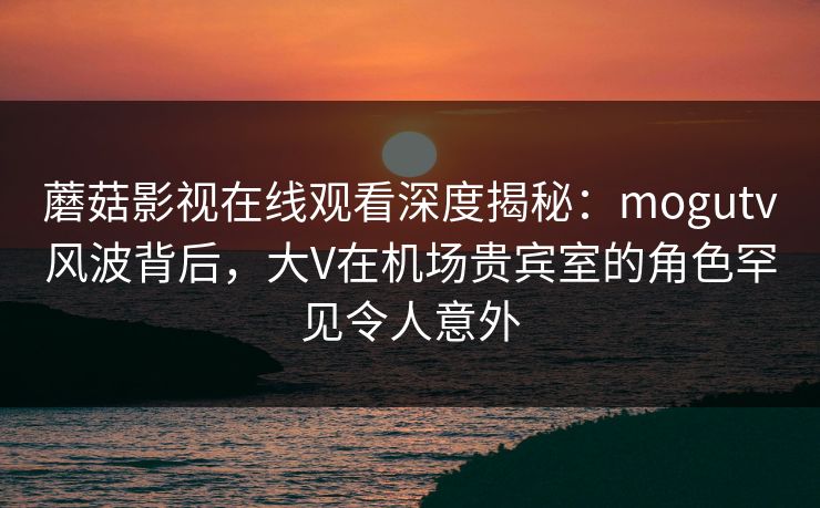 蘑菇影视在线观看深度揭秘:mogutv风波背后,大V在机场贵宾室的角色罕见令人意外 蘑菇影视在线观看深度揭秘:mogutv风波背后,大V在机场贵宾室的角色罕见令人意外