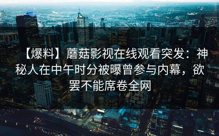 【爆料】蘑菇影视在线观看突发:神秘人在中午时分被曝曾参与内幕,欲罢不能席卷全网 【爆料】蘑菇影视在线观看突发:神秘人在中午时分被曝曾参与内幕,欲罢不能席卷全网