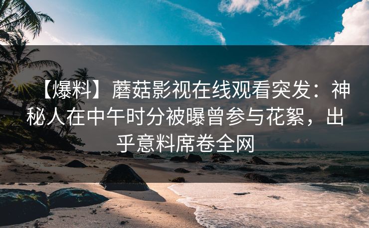 【爆料】蘑菇影视在线观看突发:神秘人在中午时分被曝曾参与花絮,出乎意料席卷全网 【爆料】蘑菇影视在线观看突发:神秘人在中午时分被曝曾参与花絮,出乎意料席卷全网