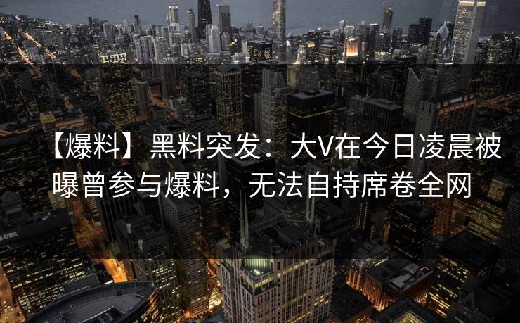 【爆料】黑料突发:大V在今日凌晨被曝曾参与爆料,无法自持席卷全网 【爆料】黑料突发:大V在今日凌晨被曝曾参与爆料,无法自持席卷全网