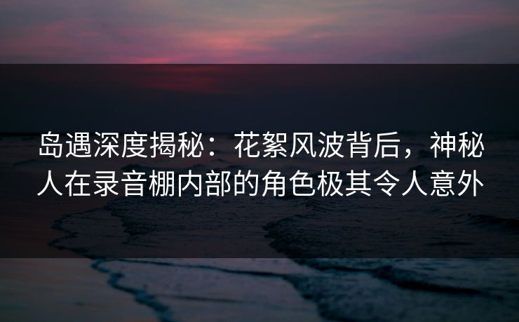岛遇深度揭秘：花絮风波背后，神秘人在录音棚内部的角色极其令人意外