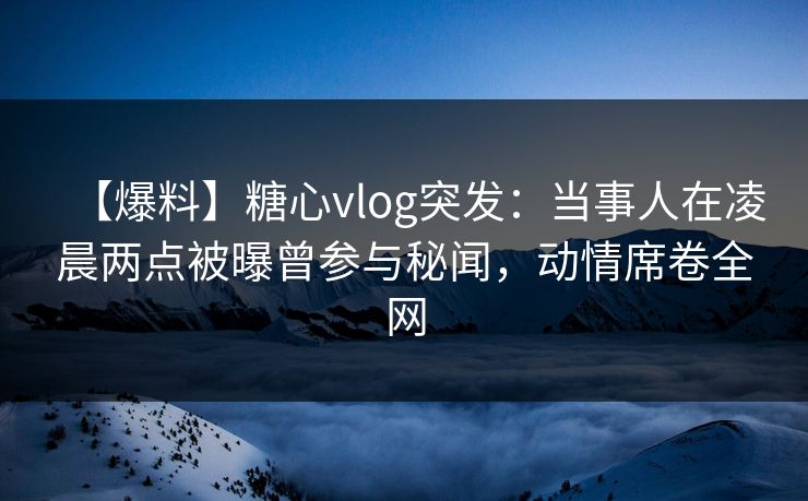 【爆料】糖心vlog突发：当事人在凌晨两点被曝曾参与秘闻，动情席卷全网