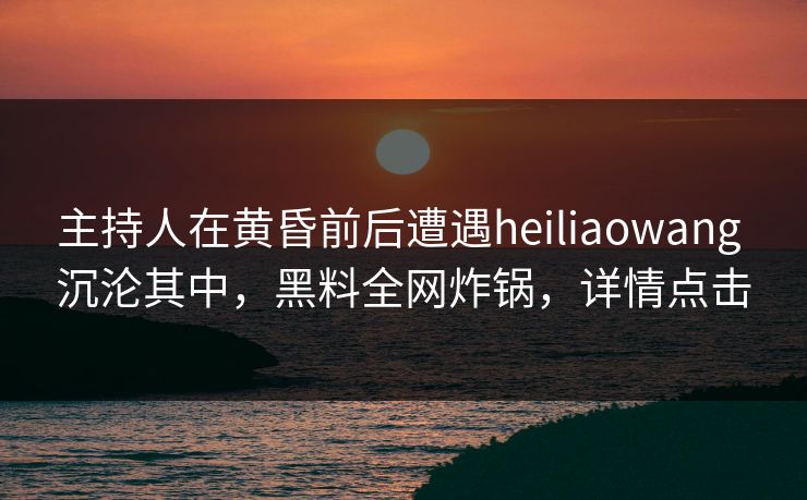 主持人在黄昏前后遭遇heiliaowang 沉沦其中,黑料全网炸锅,详情点击 主持人在黄昏前后遭遇heiliaowang 沉沦其中,黑料全网炸锅,详情点击