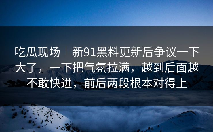 吃瓜现场｜新91黑料更新后争议一下大了，一下把气氛拉满，越到后面越不敢快进，前后两段根本对得上