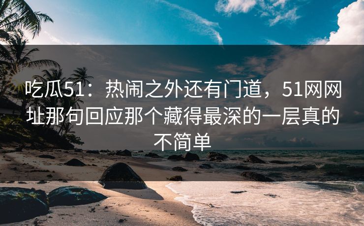 吃瓜51：热闹之外还有门道，51网网址那句回应那个藏得最深的一层真的不简单