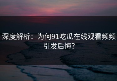 深度解析：为何91吃瓜在线观看频频引发后悔？