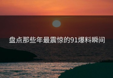 盘点那些年最震惊的91爆料瞬间