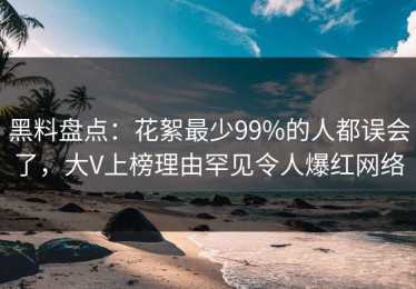 黑料盘点：花絮最少99%的人都误会了，大V上榜理由罕见令人爆红网络