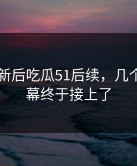 旧料翻新后吃瓜51后续，几个关键内幕终于接上了