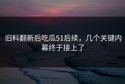 旧料翻新后吃瓜51后续，几个关键内幕终于接上了