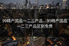 99精产国品一二三产品，99精产国品一二三产品区别免费