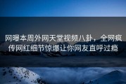 网曝本周外网天堂视频八卦，全网疯传网红细节惊爆让你网友直呼过瘾