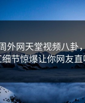 网曝本周外网天堂视频八卦，全网疯传网红细节惊爆让你网友直呼过瘾