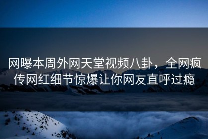 网曝本周外网天堂视频八卦，全网疯传网红细节惊爆让你网友直呼过瘾