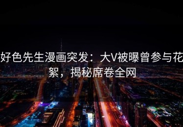 好色先生漫画突发：大V被曝曾参与花絮，揭秘席卷全网