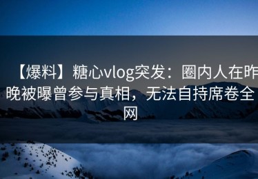 【爆料】糖心vlog突发：圈内人在昨晚被曝曾参与真相，无法自持席卷全网