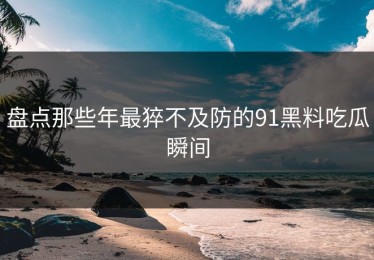 盘点那些年最猝不及防的91黑料吃瓜瞬间