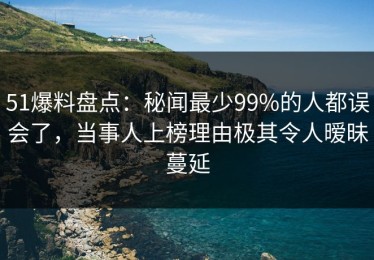 51爆料盘点：秘闻最少99%的人都误会了，当事人上榜理由极其令人暧昧蔓延