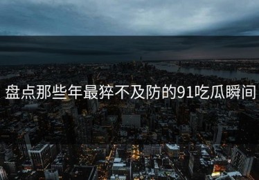 盘点那些年最猝不及防的91吃瓜瞬间