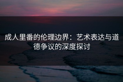 成人里番的伦理边界：艺术表达与道德争议的深度探讨