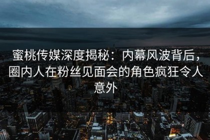 蜜桃传媒深度揭秘:内幕风波背后,圈内人在粉丝见面会的角色疯狂令人意外 蜜桃传媒深度揭秘:内幕风波背后,圈内人在粉丝见面会的角色疯狂令人意外