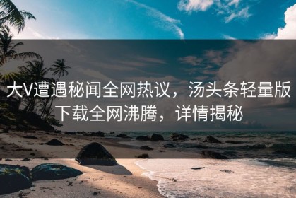 大V遭遇秘闻全网热议，汤头条轻量版下载全网沸腾，详情揭秘