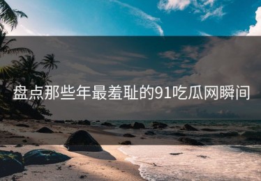 盘点那些年最羞耻的91吃瓜网瞬间