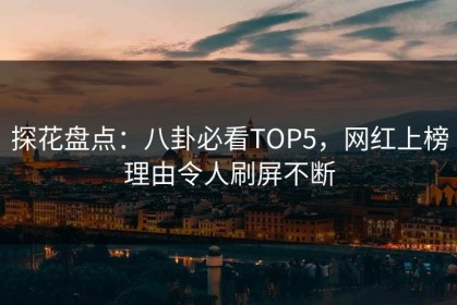 探花盘点：八卦必看TOP5，网红上榜理由令人刷屏不断