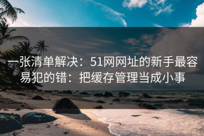 一张清单解决：51网网址的新手最容易犯的错：把缓存管理当成小事