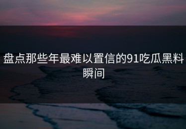 盘点那些年最难以置信的91吃瓜黑料瞬间