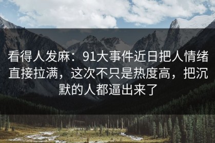 看得人发麻：91大事件近日把人情绪直接拉满，这次不只是热度高，把沉默的人都逼出来了