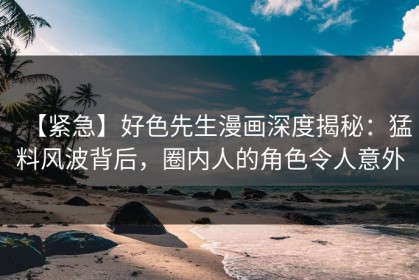 【紧急】好色先生漫画深度揭秘：猛料风波背后，圈内人的角色令人意外