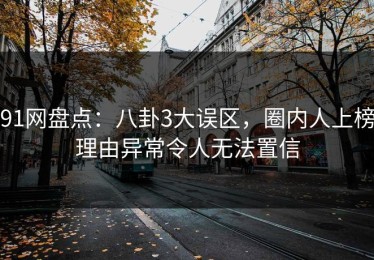91网盘点：八卦3大误区，圈内人上榜理由异常令人无法置信