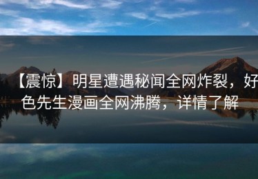 【震惊】明星遭遇秘闻全网炸裂，好色先生漫画全网沸腾，详情了解