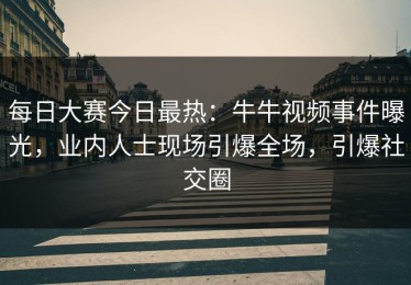 每日大赛今日最热：牛牛视频事件曝光，业内人士现场引爆全场，引爆社交圈
