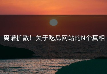 离谱扩散！关于吃瓜网站的N个真相