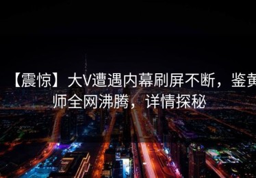 【震惊】大V遭遇内幕刷屏不断，鉴黄师全网沸腾，详情探秘