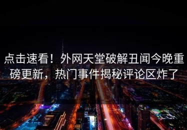 点击速看！外网天堂破解丑闻今晚重磅更新，热门事件揭秘评论区炸了