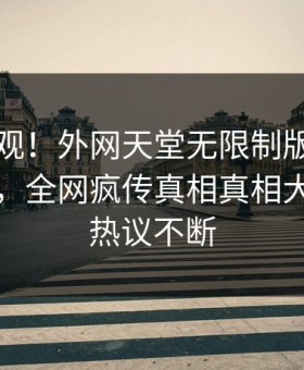 围观围观！外网天堂无限制版实时热点曝光，全网疯传真相真相大白全网热议不断