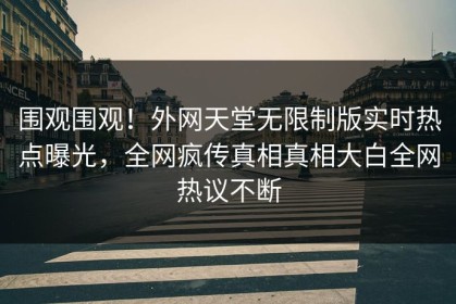 围观围观！外网天堂无限制版实时热点曝光，全网疯传真相真相大白全网热议不断