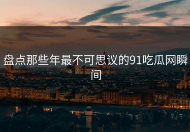 盘点那些年最不可思议的91吃瓜网瞬间