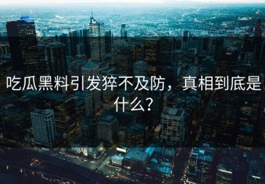 吃瓜黑料引发猝不及防，真相到底是什么？