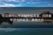 吃瓜爆料51传闻越传越离谱，回顾最早流出的说法，真相大白