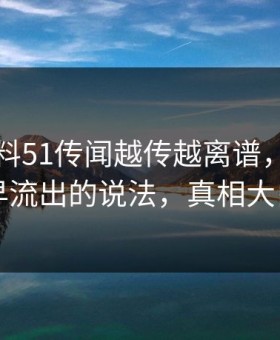 吃瓜爆料51传闻越传越离谱，回顾最早流出的说法，真相大白