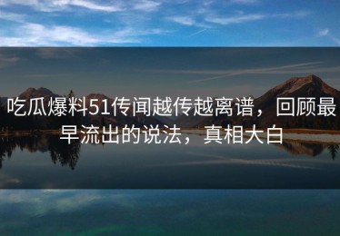 吃瓜爆料51传闻越传越离谱，回顾最早流出的说法，真相大白