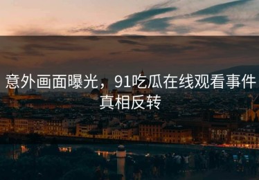 意外画面曝光，91吃瓜在线观看事件真相反转