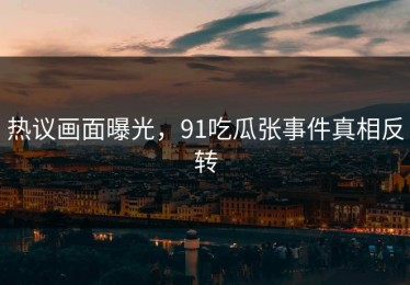 热议画面曝光，91吃瓜张事件真相反转