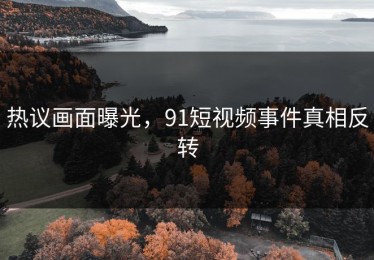 热议画面曝光，91短视频事件真相反转