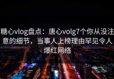 糖心vlog盘点：唐心volg7个你从没注意的细节，当事人上榜理由罕见令人爆红网络
